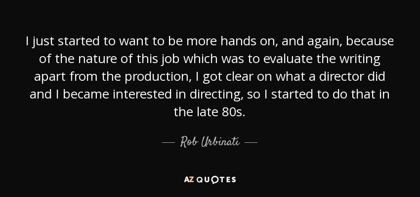 I just started to want to be more hands on, and again, because of the nature of this job which was to evaluate the writing apart from the production, I got clear on what a director did and I became interested in directing, so I started to do that in the late 80s. - Rob Urbinati