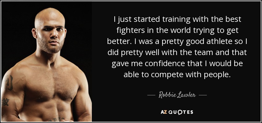 I just started training with the best fighters in the world trying to get better. I was a pretty good athlete so I did pretty well with the team and that gave me confidence that I would be able to compete with people. - Robbie Lawler