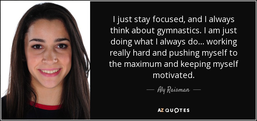 I just stay focused, and I always think about gymnastics. I am just doing what I always do... working really hard and pushing myself to the maximum and keeping myself motivated. - Aly Raisman