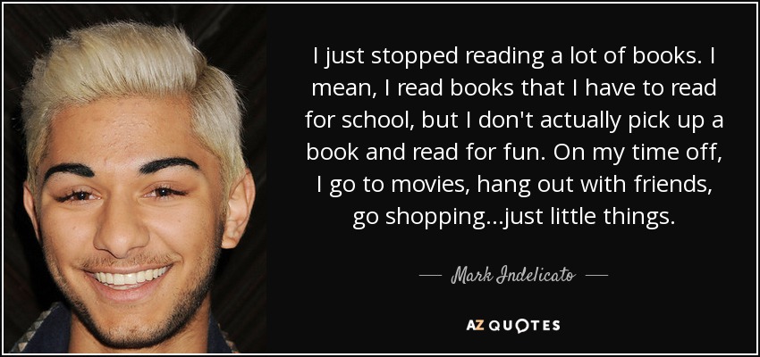 I just stopped reading a lot of books. I mean, I read books that I have to read for school, but I don't actually pick up a book and read for fun. On my time off, I go to movies, hang out with friends, go shopping...just little things. - Mark Indelicato