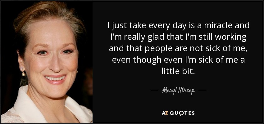 I just take every day is a miracle and I'm really glad that I'm still working and that people are not sick of me, even though even I'm sick of me a little bit. - Meryl Streep