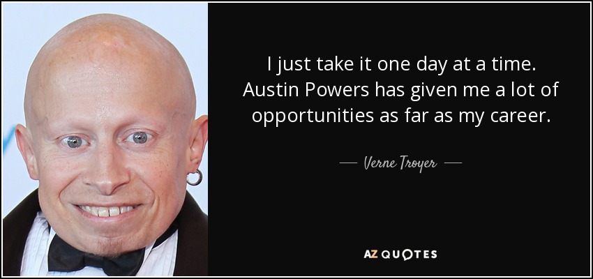 I just take it one day at a time. Austin Powers has given me a lot of opportunities as far as my career. - Verne Troyer