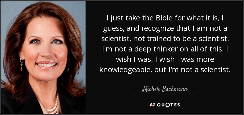 I just take the Bible for what it is, I guess, and recognize that I am not a scientist, not trained to be a scientist. I'm not a deep thinker on all of this. I wish I was. I wish I was more knowledgeable, but I'm not a scientist. - Michele Bachmann