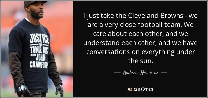 I just take the Cleveland Browns - we are a very close football team. We care about each other, and we understand each other, and we have conversations on everything under the sun. - Andrew Hawkins