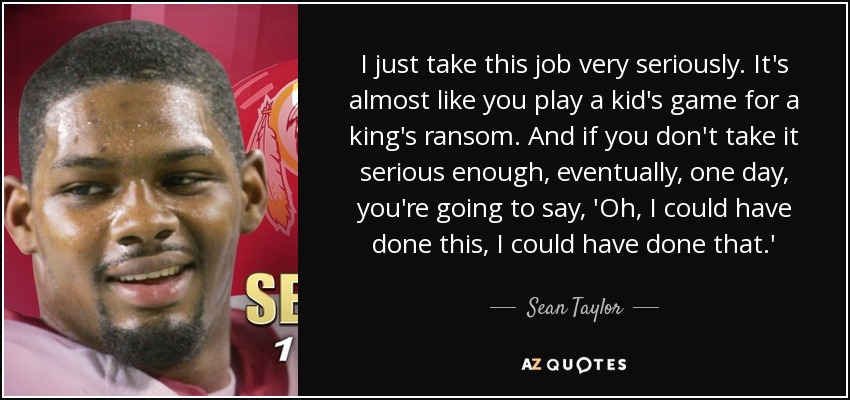 I just take this job very seriously. It's almost like you play a kid's game for a king's ransom. And if you don't take it serious enough, eventually, one day, you're going to say, 'Oh, I could have done this, I could have done that.' - Sean Taylor