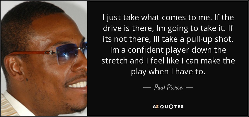 I just take what comes to me. If the drive is there, Im going to take it. If its not there, Ill take a pull-up shot. Im a confident player down the stretch and I feel like I can make the play when I have to. - Paul Pierce