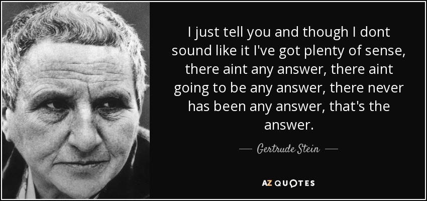 I just tell you and though I dont sound like it I've got plenty of sense, there aint any answer, there aint going to be any answer, there never has been any answer, that's the answer. - Gertrude Stein