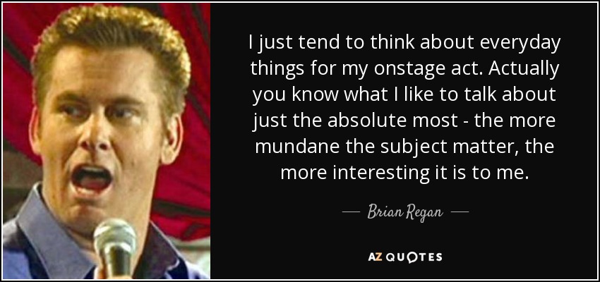 I just tend to think about everyday things for my onstage act. Actually you know what I like to talk about just the absolute most - the more mundane the subject matter, the more interesting it is to me. - Brian Regan