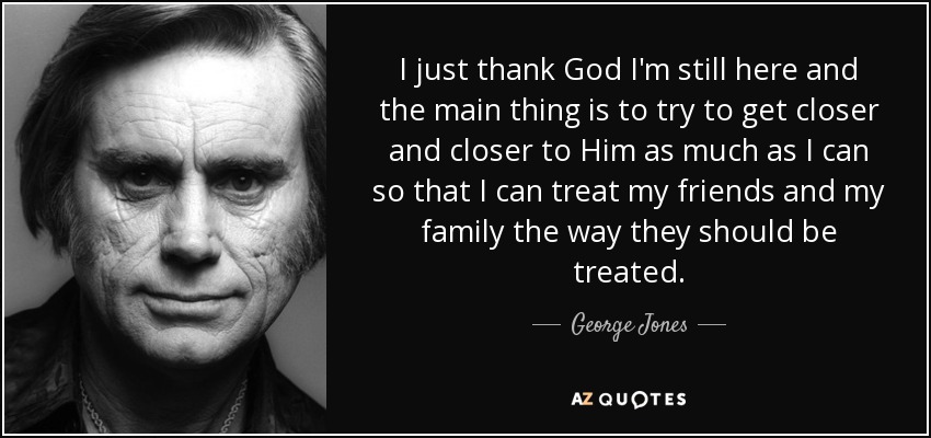 I just thank God I'm still here and the main thing is to try to get closer and closer to Him as much as I can so that I can treat my friends and my family the way they should be treated. - George Jones