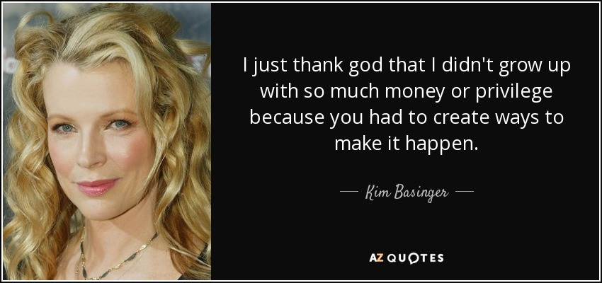 I just thank god that I didn't grow up with so much money or privilege because you had to create ways to make it happen. - Kim Basinger