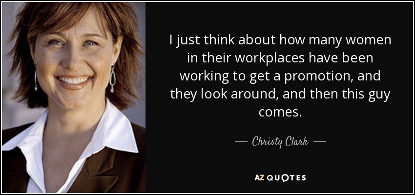 I just think about how many women in their workplaces have been working to get a promotion, and they look around, and then this guy comes. - Christy Clark
