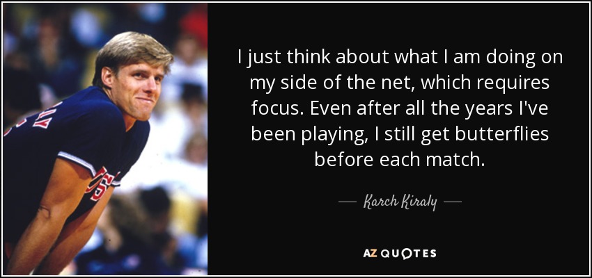 I just think about what I am doing on my side of the net, which requires focus. Even after all the years I've been playing, I still get butterflies before each match. - Karch Kiraly