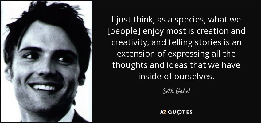 I just think, as a species, what we [people] enjoy most is creation and creativity, and telling stories is an extension of expressing all the thoughts and ideas that we have inside of ourselves. - Seth Gabel