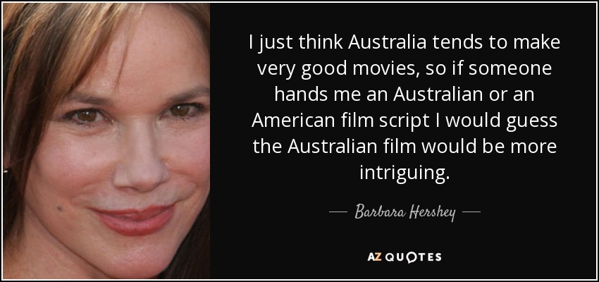 I just think Australia tends to make very good movies, so if someone hands me an Australian or an American film script I would guess the Australian film would be more intriguing. - Barbara Hershey