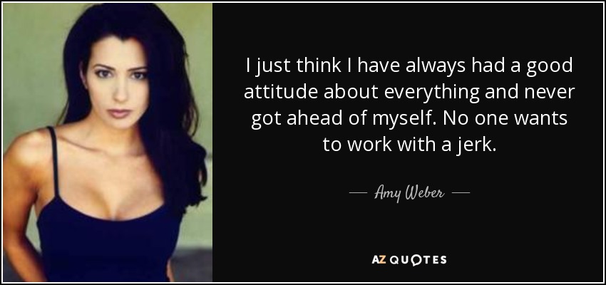 I just think I have always had a good attitude about everything and never got ahead of myself. No one wants to work with a jerk. - Amy Weber