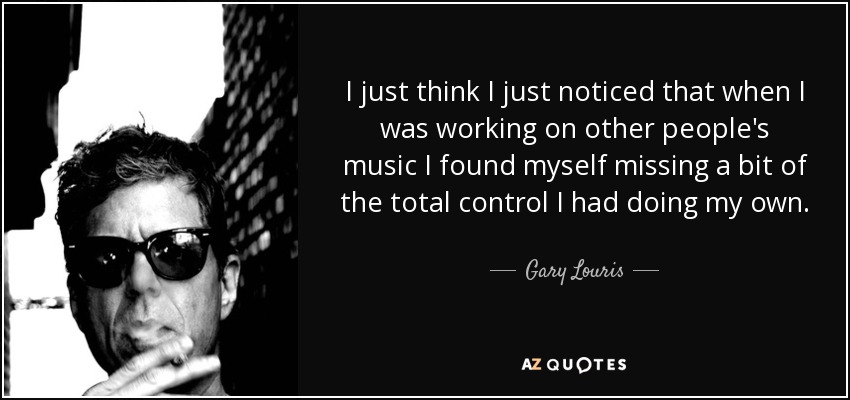 I just think I just noticed that when I was working on other people's music I found myself missing a bit of the total control I had doing my own. - Gary Louris