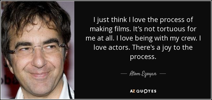 I just think I love the process of making films. It's not tortuous for me at all. I love being with my crew. I love actors. There's a joy to the process. - Atom Egoyan