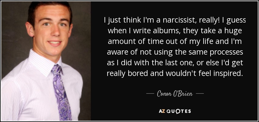 I just think I'm a narcissist, really! I guess when I write albums, they take a huge amount of time out of my life and I'm aware of not using the same processes as I did with the last one, or else I'd get really bored and wouldn't feel inspired. - Conor O'Brien