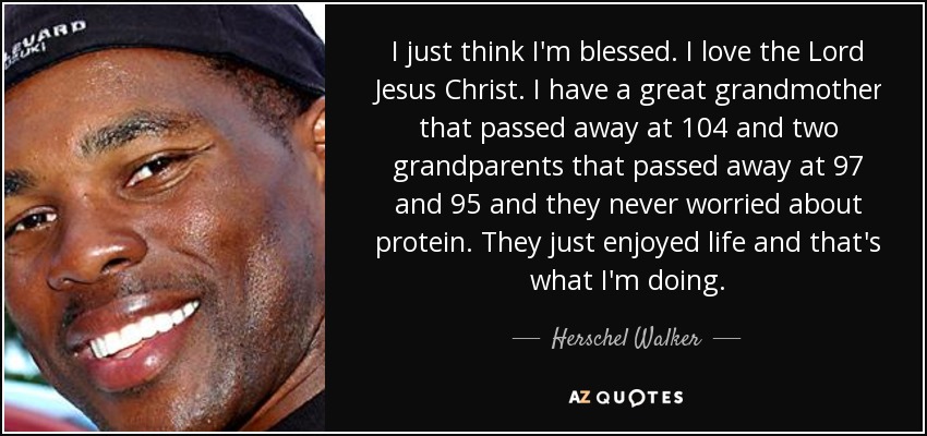 I just think I'm blessed. I love the Lord Jesus Christ. I have a great grandmother that passed away at 104 and two grandparents that passed away at 97 and 95 and they never worried about protein. They just enjoyed life and that's what I'm doing. - Herschel Walker