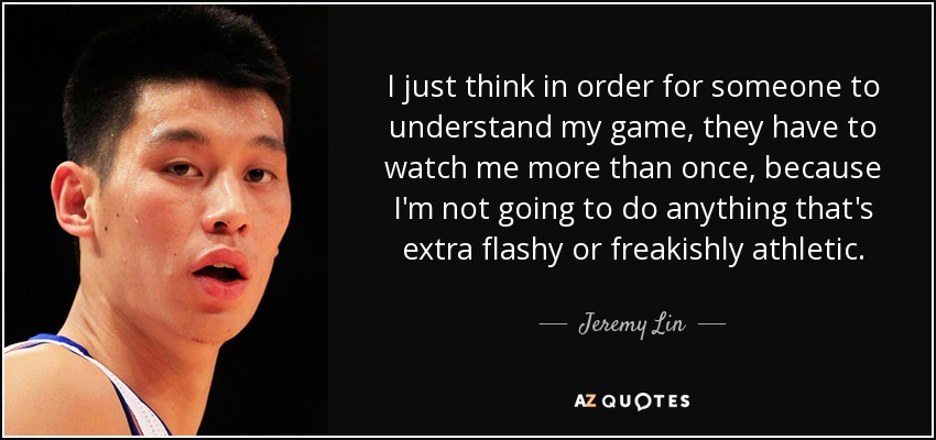 I just think in order for someone to understand my game, they have to watch me more than once, because I'm not going to do anything that's extra flashy or freakishly athletic. - Jeremy Lin