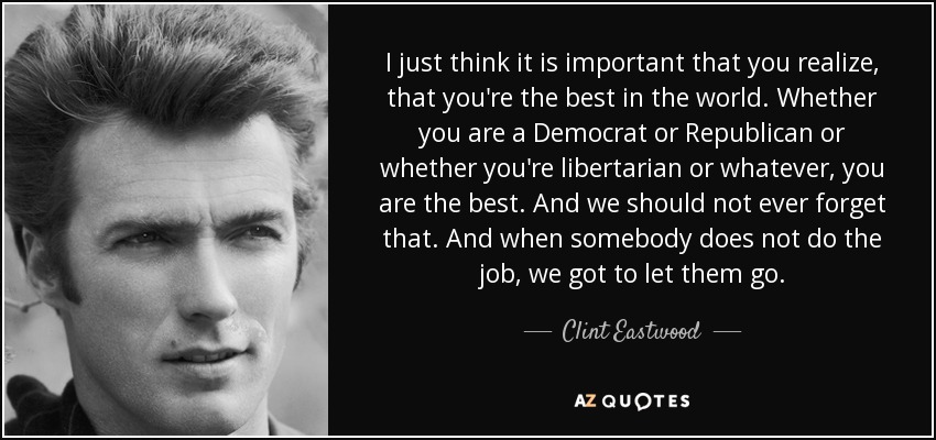 I just think it is important that you realize, that you're the best in the world. Whether you are a Democrat or Republican or whether you're libertarian or whatever, you are the best. And we should not ever forget that. And when somebody does not do the job, we got to let them go. - Clint Eastwood