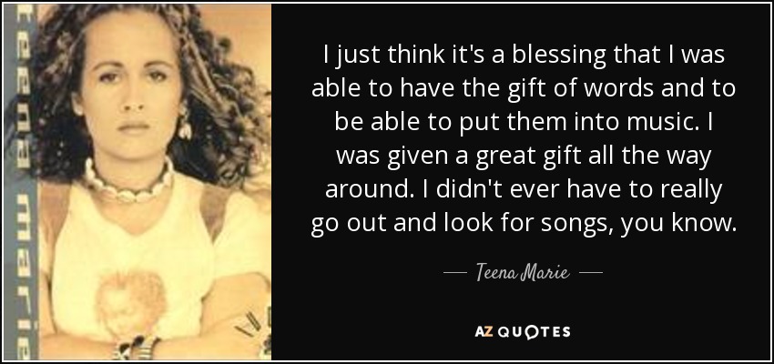 I just think it's a blessing that I was able to have the gift of words and to be able to put them into music. I was given a great gift all the way around. I didn't ever have to really go out and look for songs, you know. - Teena Marie