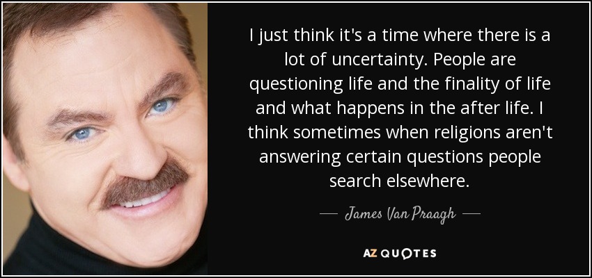I just think it's a time where there is a lot of uncertainty. People are questioning life and the finality of life and what happens in the after life. I think sometimes when religions aren't answering certain questions people search elsewhere. - James Van Praagh