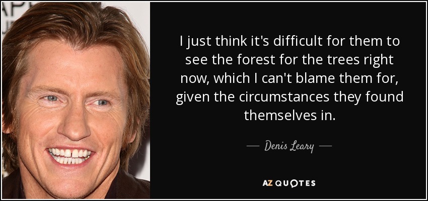 I just think it's difficult for them to see the forest for the trees right now, which I can't blame them for, given the circumstances they found themselves in. - Denis Leary