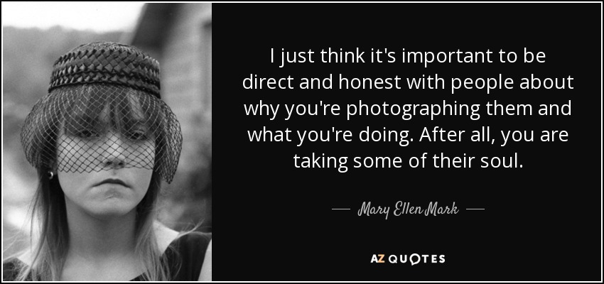I just think it's important to be direct and honest with people about why you're photographing them and what you're doing. After all, you are taking some of their soul. - Mary Ellen Mark