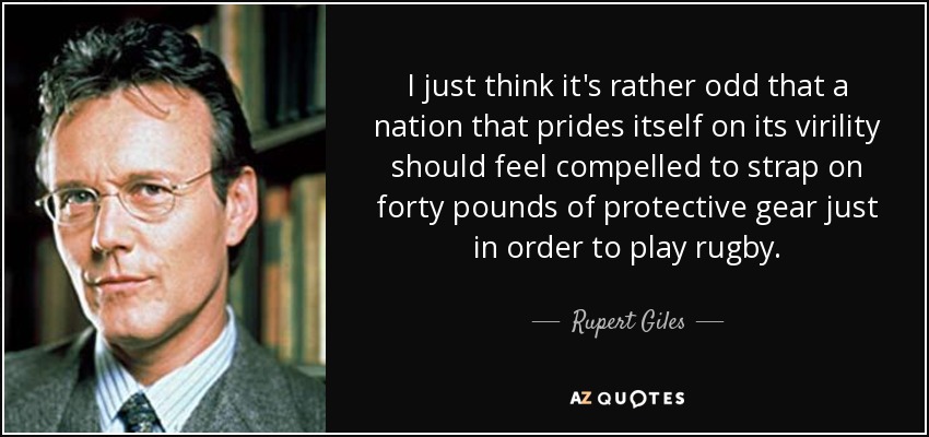 I just think it's rather odd that a nation that prides itself on its virility should feel compelled to strap on forty pounds of protective gear just in order to play rugby. - Rupert Giles