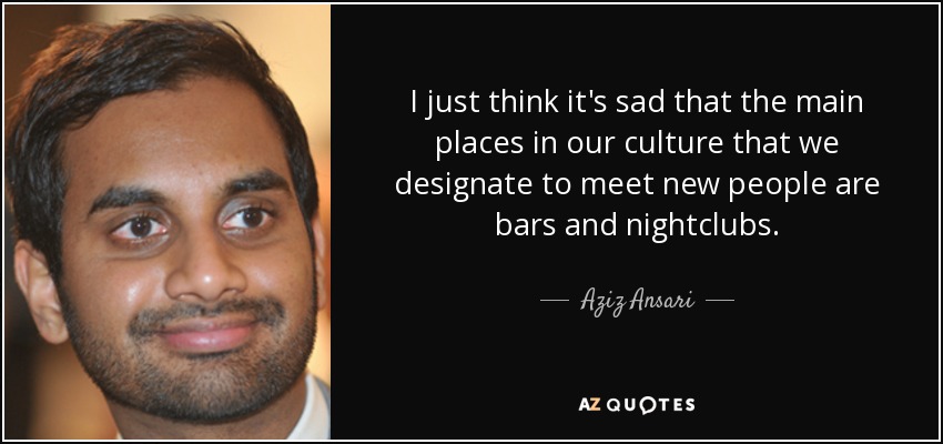 I just think it's sad that the main places in our culture that we designate to meet new people are bars and nightclubs. - Aziz Ansari