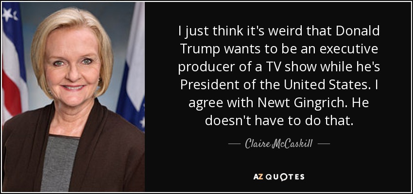 I just think it's weird that Donald Trump wants to be an executive producer of a TV show while he's President of the United States. I agree with Newt Gingrich. He doesn't have to do that. - Claire McCaskill