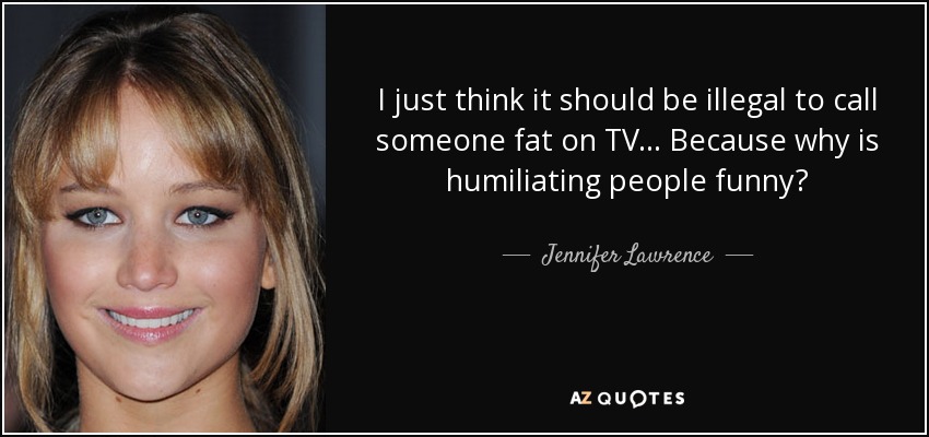 I just think it should be illegal to call someone fat on TV... Because why is humiliating people funny? - Jennifer Lawrence