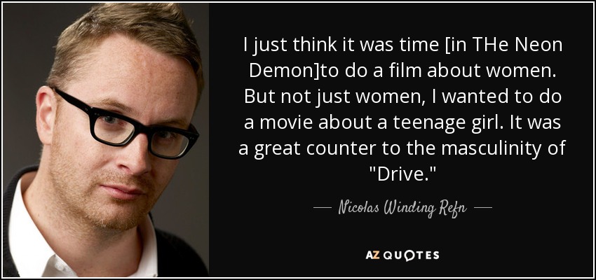 I just think it was time [in THe Neon Demon]to do a film about women. But not just women, I wanted to do a movie about a teenage girl. It was a great counter to the masculinity of 