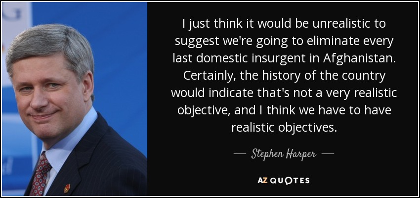 I just think it would be unrealistic to suggest we're going to eliminate every last domestic insurgent in Afghanistan. Certainly, the history of the country would indicate that's not a very realistic objective, and I think we have to have realistic objectives. - Stephen Harper