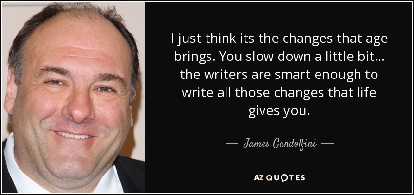 I just think its the changes that age brings. You slow down a little bit ... the writers are smart enough to write all those changes that life gives you. - James Gandolfini