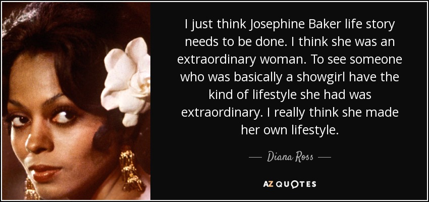 I just think Josephine Baker life story needs to be done. I think she was an extraordinary woman. To see someone who was basically a showgirl have the kind of lifestyle she had was extraordinary. I really think she made her own lifestyle. - Diana Ross