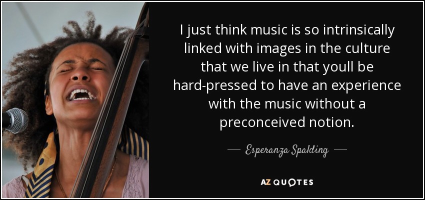 I just think music is so intrinsically linked with images in the culture that we live in that youll be hard-pressed to have an experience with the music without a preconceived notion. - Esperanza Spalding