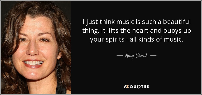 I just think music is such a beautiful thing. It lifts the heart and buoys up your spirits - all kinds of music. - Amy Grant