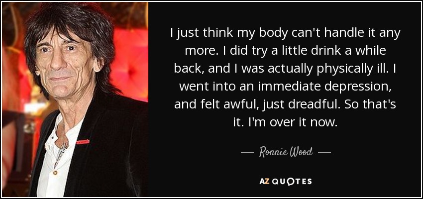 I just think my body can't handle it any more. I did try a little drink a while back, and I was actually physically ill. I went into an immediate depression, and felt awful, just dreadful. So that's it. I'm over it now. - Ronnie Wood