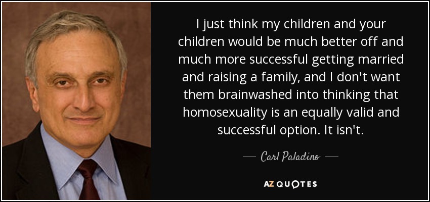 I just think my children and your children would be much better off and much more successful getting married and raising a family, and I don't want them brainwashed into thinking that homosexuality is an equally valid and successful option. It isn't. - Carl Paladino