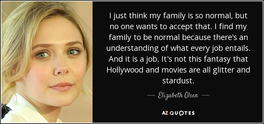 I just think my family is so normal, but no one wants to accept that. I find my family to be normal because there's an understanding of what every job entails. And it is a job. It's not this fantasy that Hollywood and movies are all glitter and stardust. - Elizabeth Olsen
