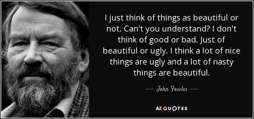 I just think of things as beautiful or not. Can't you understand? I don't think of good or bad. Just of beautiful or ugly. I think a lot of nice things are ugly and a lot of nasty things are beautiful. - John Fowles