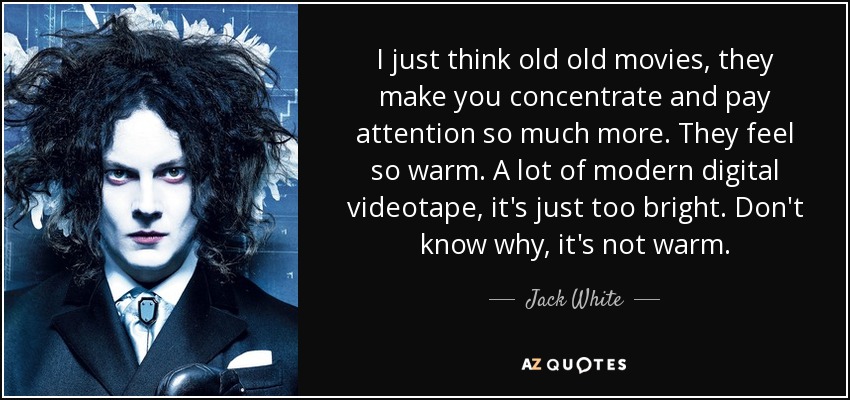 I just think old old movies, they make you concentrate and pay attention so much more. They feel so warm. A lot of modern digital videotape, it's just too bright. Don't know why, it's not warm. - Jack White