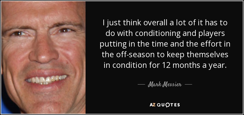 I just think overall a lot of it has to do with conditioning and players putting in the time and the effort in the off-season to keep themselves in condition for 12 months a year. - Mark Messier