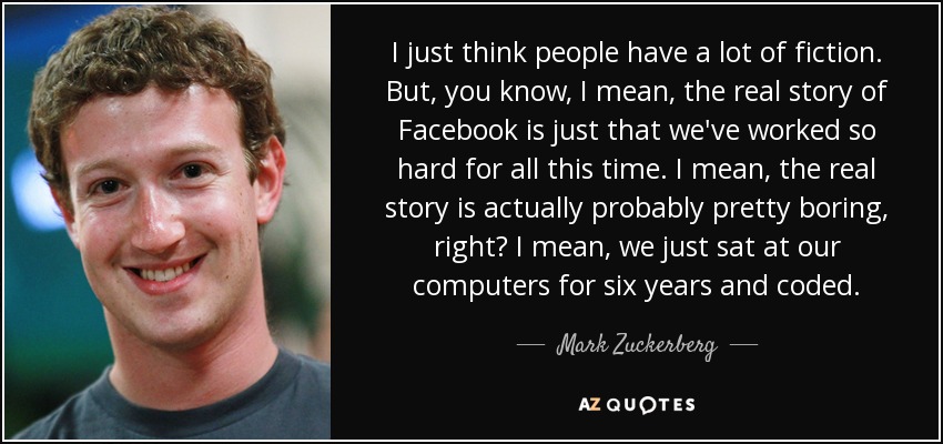 I just think people have a lot of fiction. But, you know, I mean, the real story of Facebook is just that we've worked so hard for all this time. I mean, the real story is actually probably pretty boring, right? I mean, we just sat at our computers for six years and coded. - Mark Zuckerberg