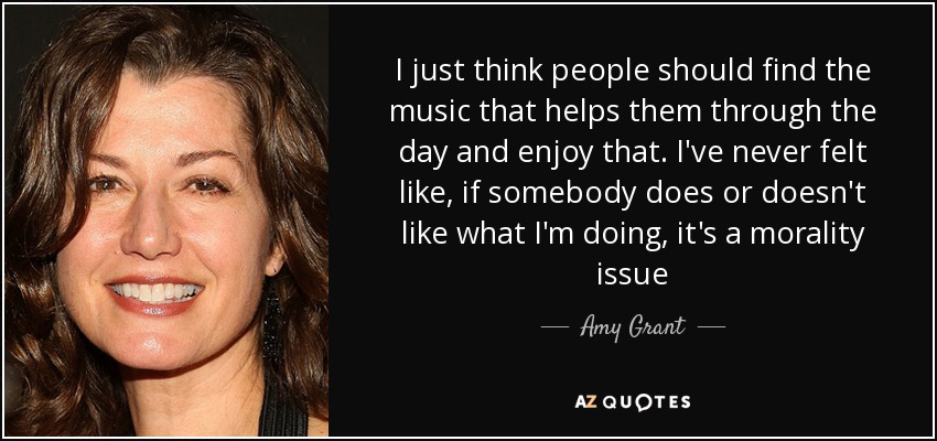 I just think people should find the music that helps them through the day and enjoy that. I've never felt like, if somebody does or doesn't like what I'm doing, it's a morality issue - Amy Grant
