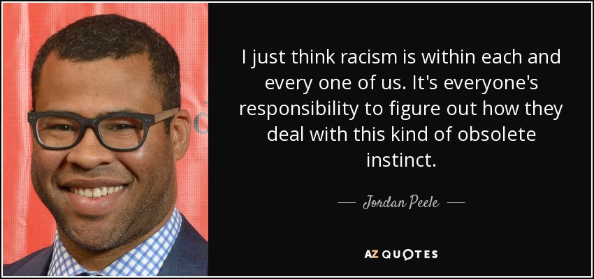 I just think racism is within each and every one of us. It's everyone's responsibility to figure out how they deal with this kind of obsolete instinct. - Jordan Peele