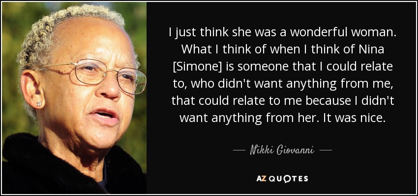 I just think she was a wonderful woman. What I think of when I think of Nina [Simone] is someone that I could relate to, who didn't want anything from me, that could relate to me because I didn't want anything from her. It was nice. - Nikki Giovanni