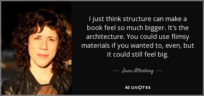 I just think structure can make a book feel so much bigger. It's the architecture. You could use flimsy materials if you wanted to, even, but it could still feel big. - Jami Attenberg